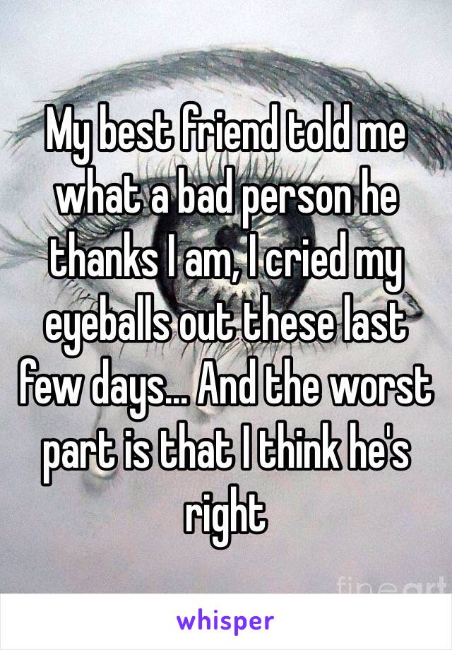 My best friend told me what a bad person he thanks I am, I cried my eyeballs out these last few days... And the worst part is that I think he's right