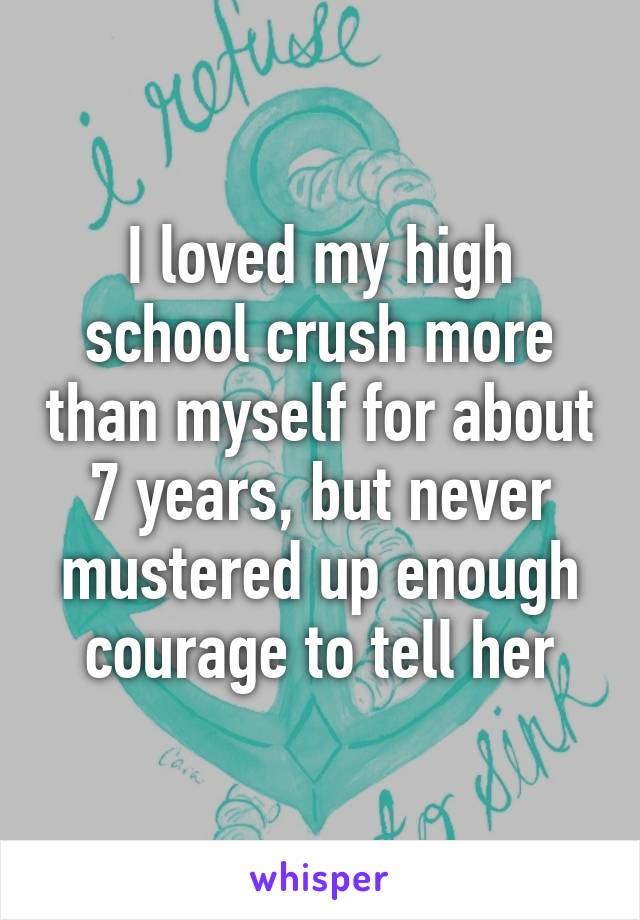 I loved my high school crush more than myself for about 7 years, but never mustered up enough courage to tell her