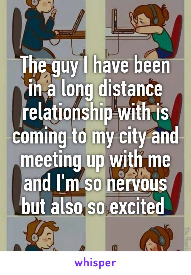 The guy I have been in a long distance relationship with is coming to my city and meeting up with me and I'm so nervous but also so excited 