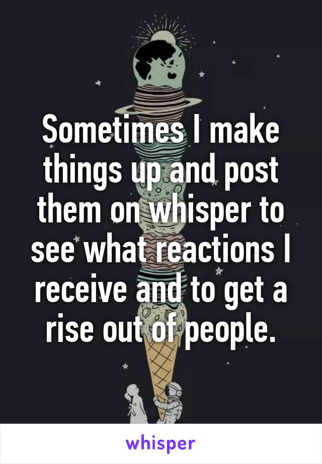 Sometimes I make things up and post them on whisper to see what reactions I receive and to get a rise out of people.