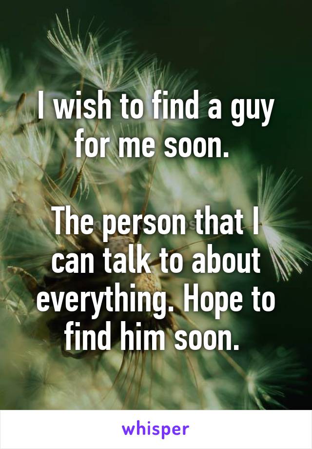 I wish to find a guy for me soon. 

The person that I can talk to about everything. Hope to find him soon. 