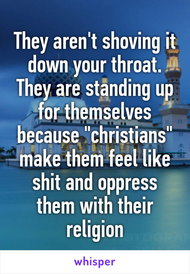 They aren't shoving it down your throat. They are standing up for themselves because "christians" make them feel like shit and oppress them with their religion