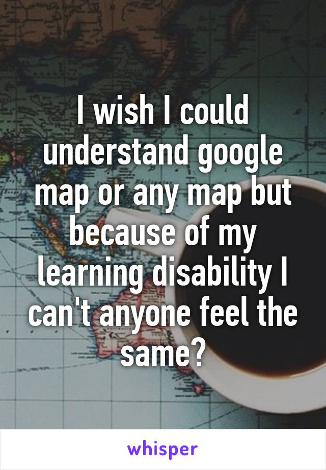 I wish I could understand google map or any map but because of my learning disability I can't anyone feel the same?