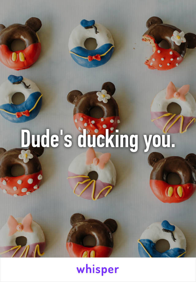 Dude's ducking you.