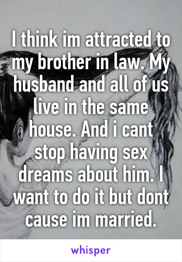 I think im attracted to my brother in law. My husband and all of us live in the same house. And i cant stop having sex dreams about him. I want to do it but dont cause im married.