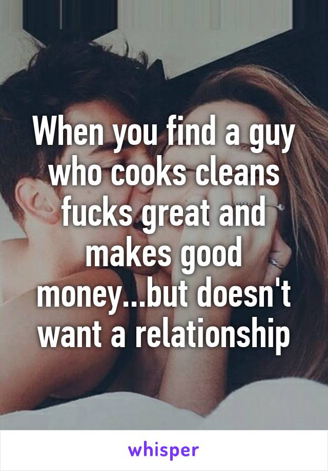 When you find a guy who cooks cleans fucks great and makes good money...but doesn't want a relationship