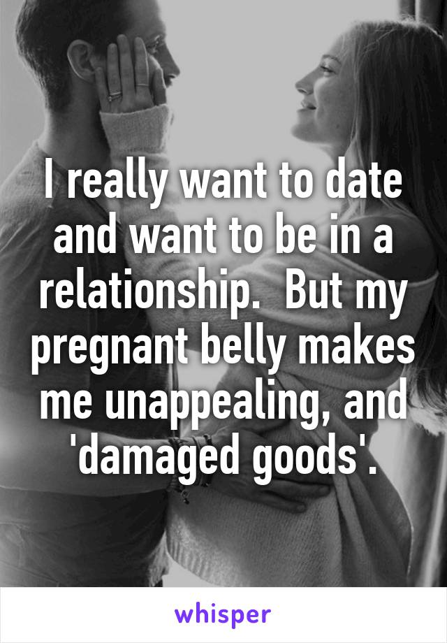 I really want to date and want to be in a relationship.  But my pregnant belly makes me unappealing, and 'damaged goods'.