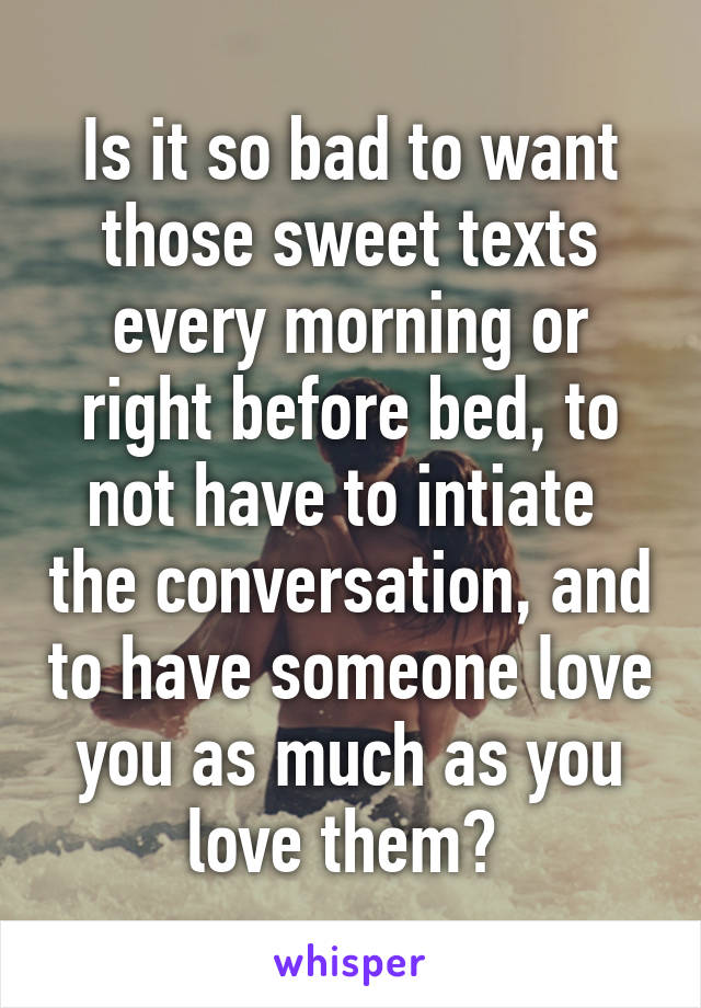 Is it so bad to want those sweet texts every morning or right before bed, to not have to intiate  the conversation, and to have someone love you as much as you love them? 