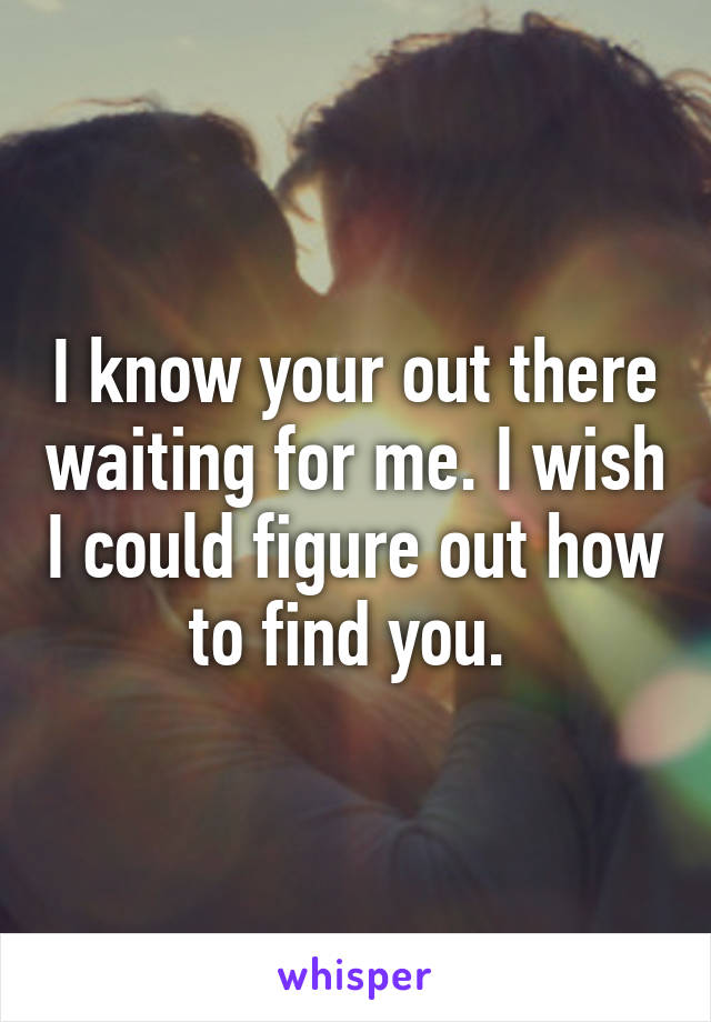 I know your out there waiting for me. I wish I could figure out how to find you. 