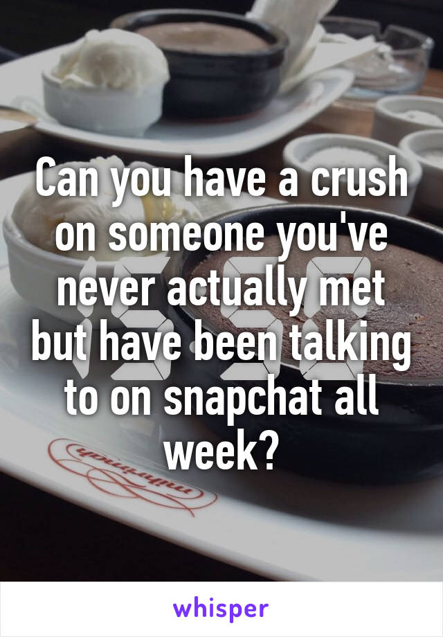 Can you have a crush on someone you've never actually met but have been talking to on snapchat all week?