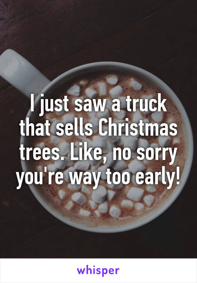 I just saw a truck that sells Christmas trees. Like, no sorry you're way too early!