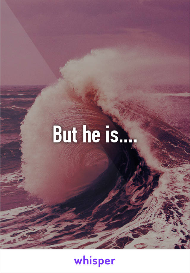 But he is....