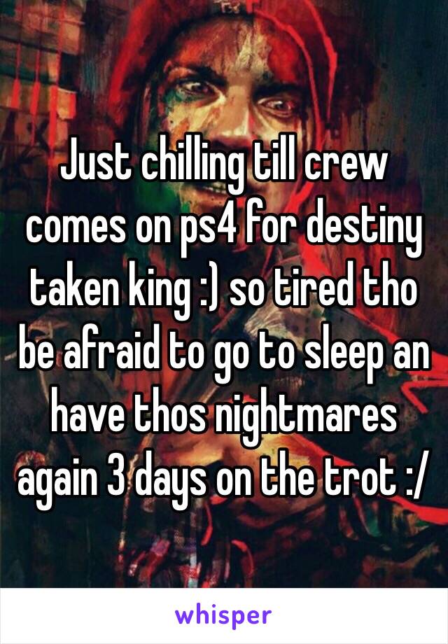 Just chilling till crew comes on ps4 for destiny taken king :) so tired tho be afraid to go to sleep an have thos nightmares again 3 days on the trot :/ 