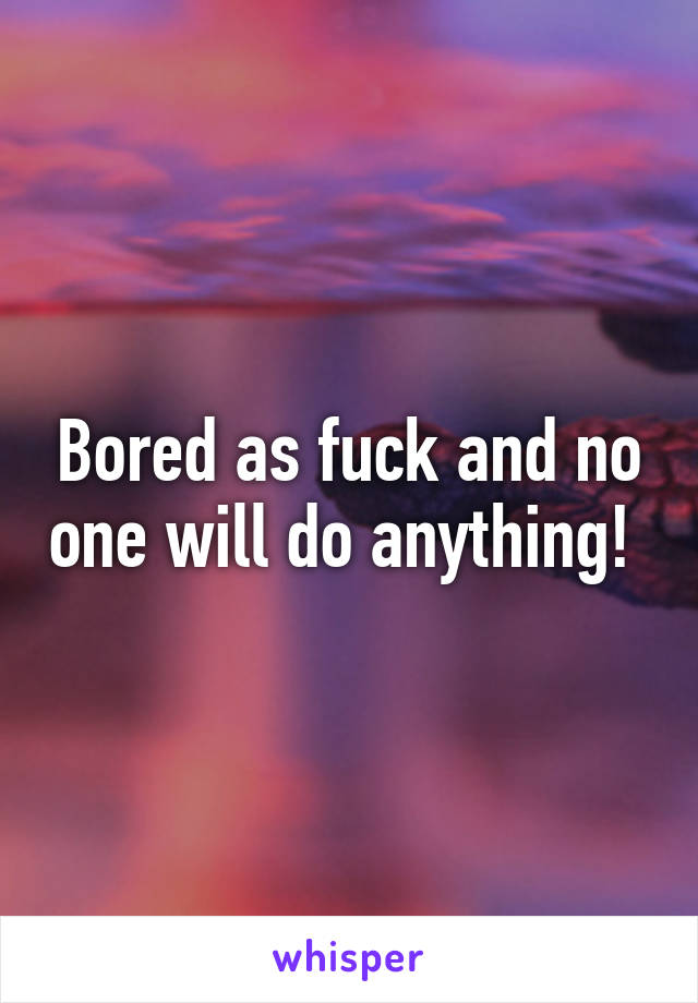 Bored as fuck and no one will do anything! 