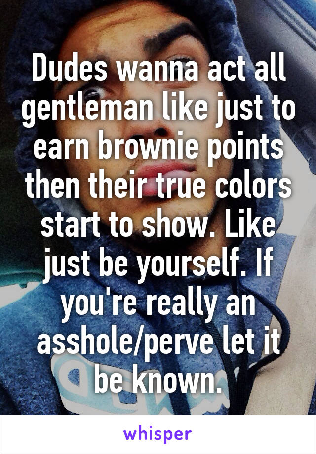 Dudes wanna act all gentleman like just to earn brownie points then their true colors start to show. Like just be yourself. If you're really an asshole/perve let it be known.