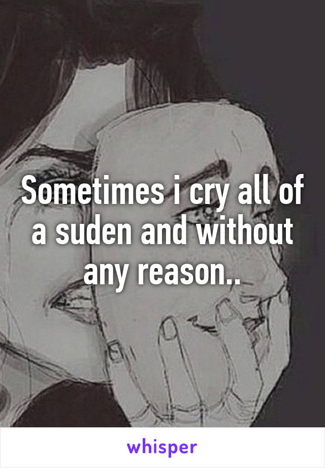 Sometimes i cry all of a suden and without any reason..