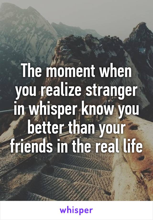 The moment when you realize stranger in whisper know you better than your friends in the real life