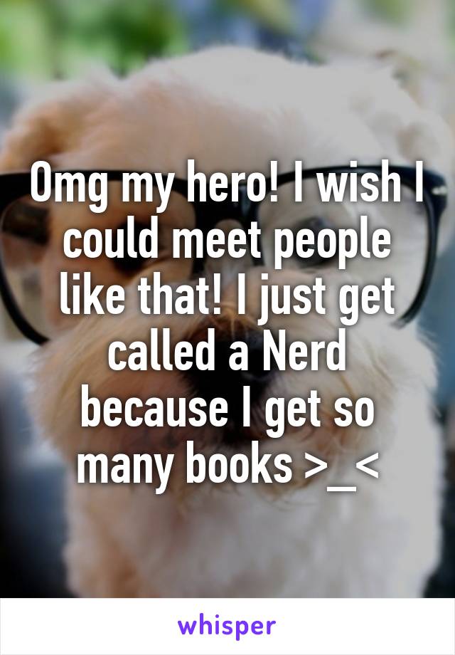 Omg my hero! I wish I could meet people like that! I just get called a Nerd because I get so many books >_<