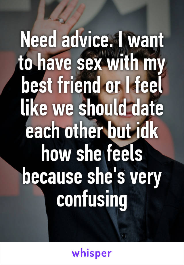 Need advice. I want to have sex with my best friend or I feel like we should date each other but idk how she feels because she's very confusing
