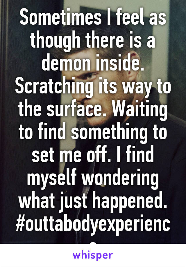 Sometimes I feel as though there is a demon inside. Scratching its way to the surface. Waiting to find something to set me off. I find myself wondering what just happened. #outtabodyexperience