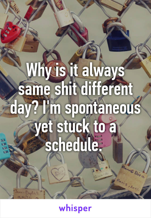 Why is it always same shit different day? I'm spontaneous yet stuck to a schedule. 