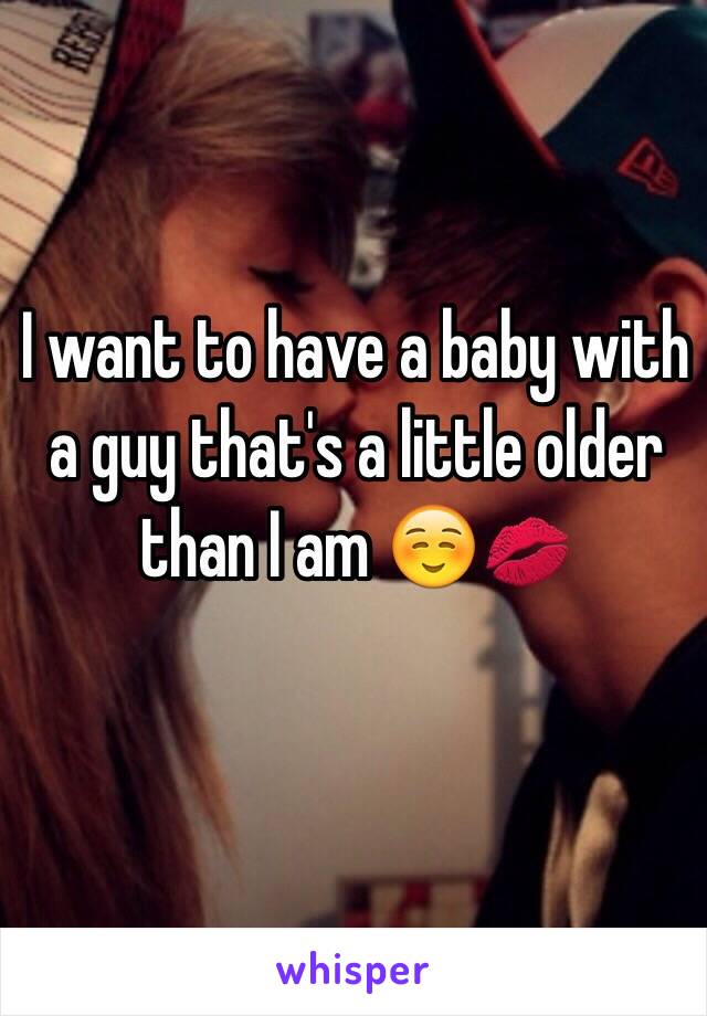 I want to have a baby with a guy that's a little older than I am ☺️💋