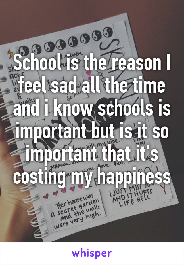 School is the reason I feel sad all the time and i know schools is important but is it so important that it's costing my happiness 