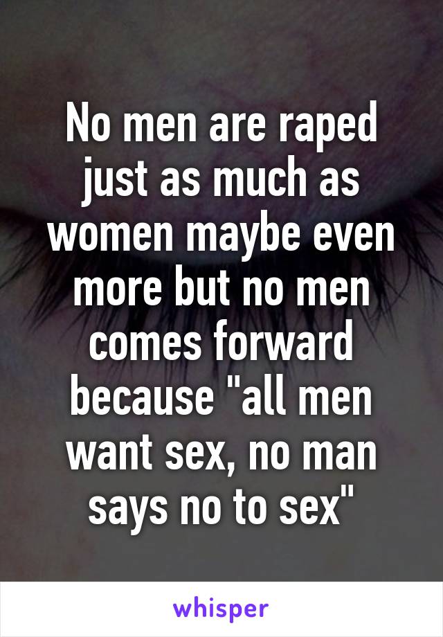 No men are raped just as much as women maybe even more but no men comes forward because "all men want sex, no man says no to sex"