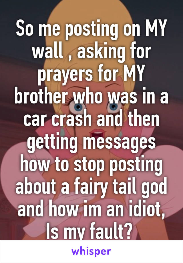 So me posting on MY wall , asking for prayers for MY brother who was in a car crash and then getting messages how to stop posting about a fairy tail god and how im an idiot, Is my fault? 