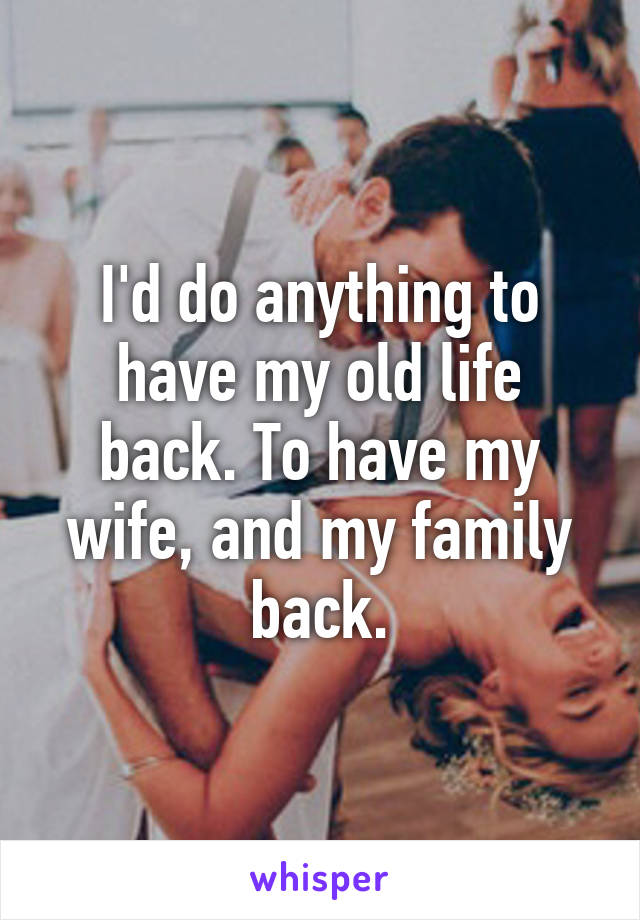 I'd do anything to have my old life back. To have my wife, and my family back.