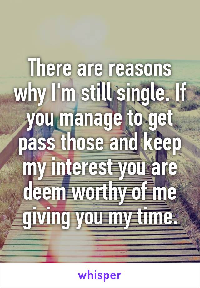 There are reasons why I'm still single. If you manage to get pass those and keep my interest you are deem worthy of me giving you my time.