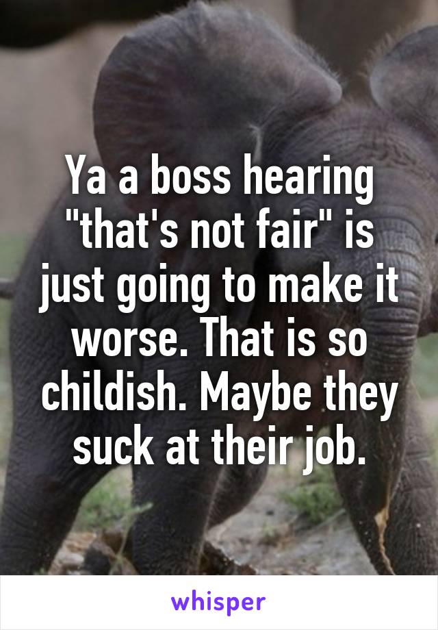 Ya a boss hearing "that's not fair" is just going to make it worse. That is so childish. Maybe they suck at their job.