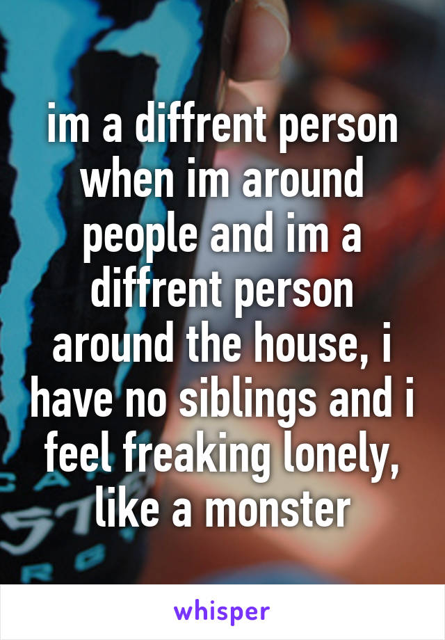 im a diffrent person when im around people and im a diffrent person around the house, i have no siblings and i feel freaking lonely, like a monster