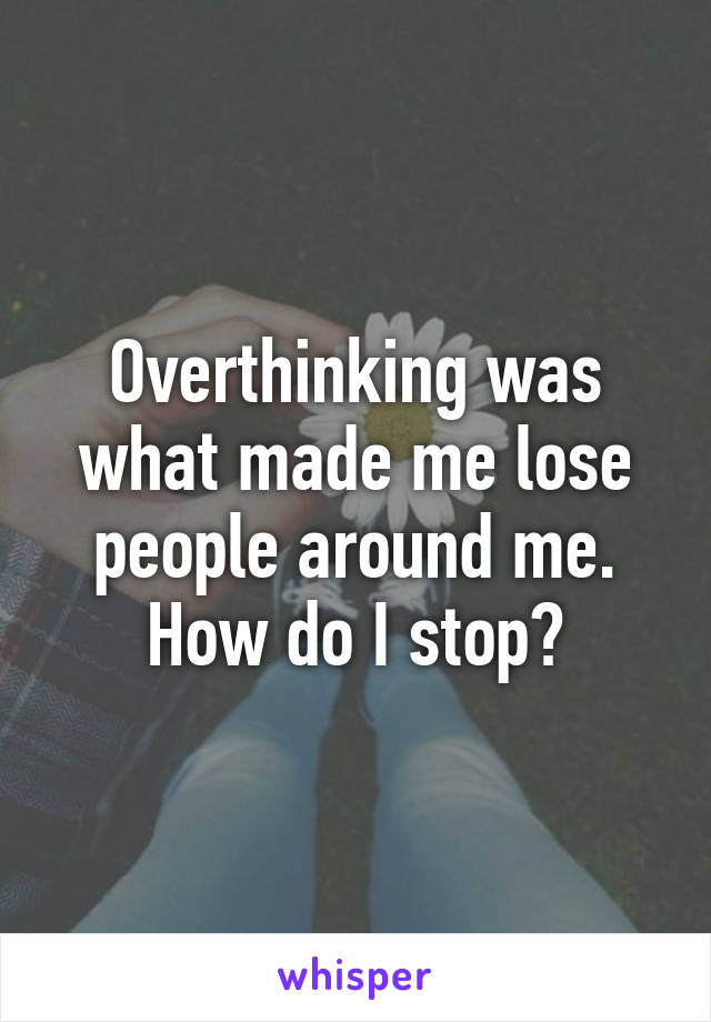 Overthinking was what made me lose people around me. How do I stop?