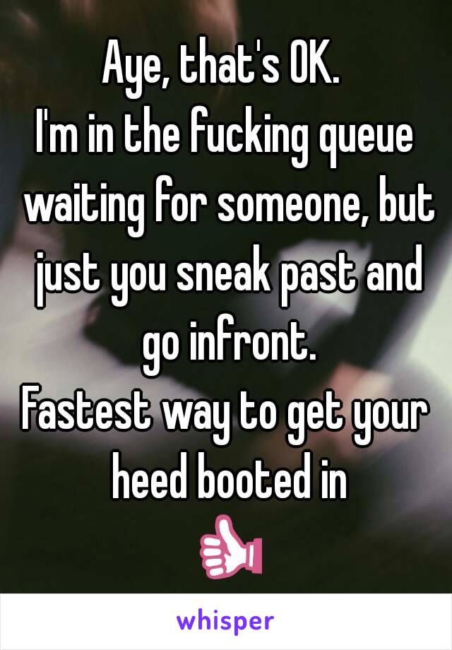 Aye, that's OK. 
I'm in the fucking queue waiting for someone, but just you sneak past and go infront.
Fastest way to get your heed booted in
👍