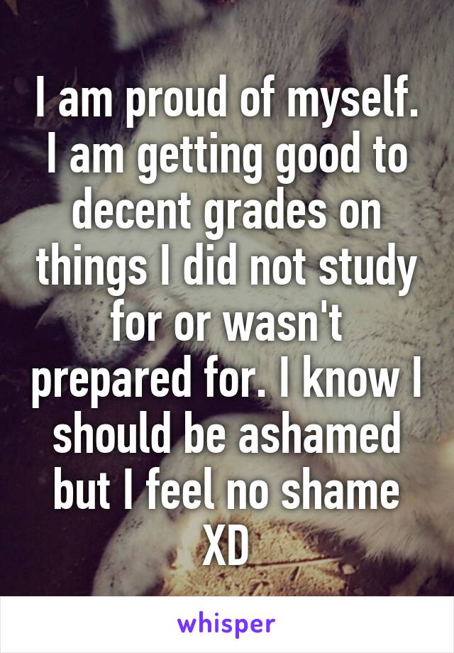 I am proud of myself. I am getting good to decent grades on things I did not study for or wasn't prepared for. I know I should be ashamed but I feel no shame XD