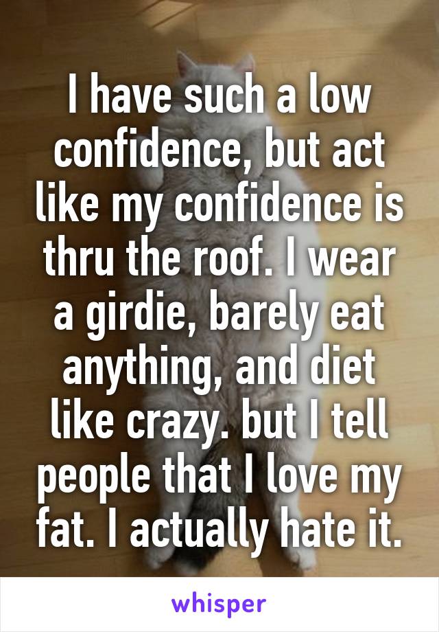 I have such a low confidence, but act like my confidence is thru the roof. I wear a girdie, barely eat anything, and diet like crazy. but I tell people that I love my fat. I actually hate it.