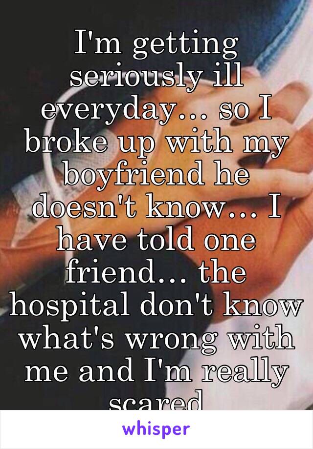 I'm getting seriously ill everyday… so I broke up with my boyfriend he doesn't know… I have told one friend… the hospital don't know what's wrong with me and I'm really scared 