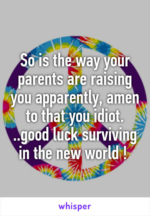 So is the way your parents are raising you apparently, amen to that you idiot. ..good luck surviving in the new world ! 