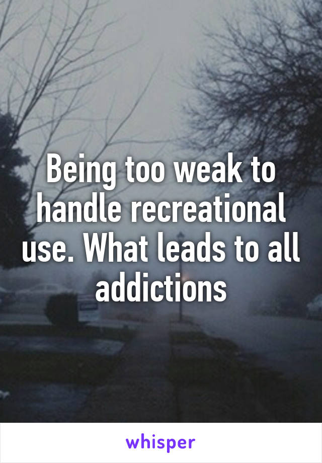 Being too weak to handle recreational use. What leads to all addictions