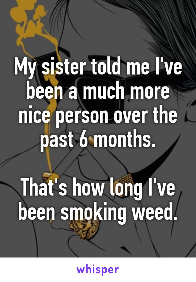 My sister told me I've been a much more nice person over the past 6 months.

That's how long I've been smoking weed.