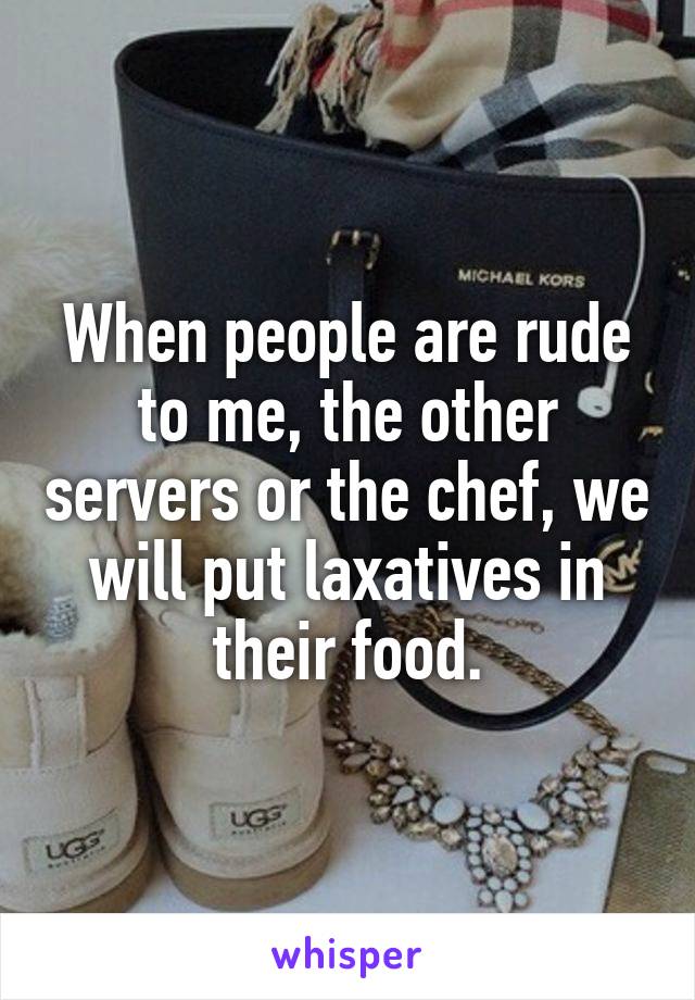 When people are rude to me, the other servers or the chef, we will put laxatives in their food.