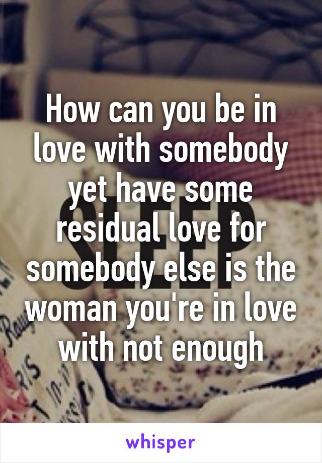 How can you be in love with somebody yet have some residual love for somebody else is the woman you're in love with not enough