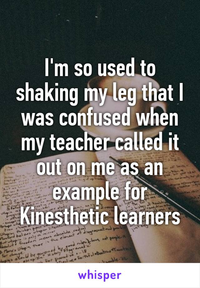 I'm so used to shaking my leg that I was confused when my teacher called it out on me as an example for Kinesthetic learners