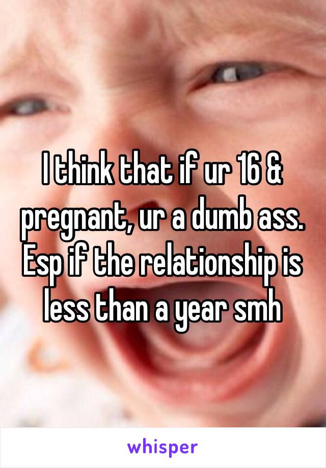 I think that if ur 16 & pregnant, ur a dumb ass. Esp if the relationship is less than a year smh 