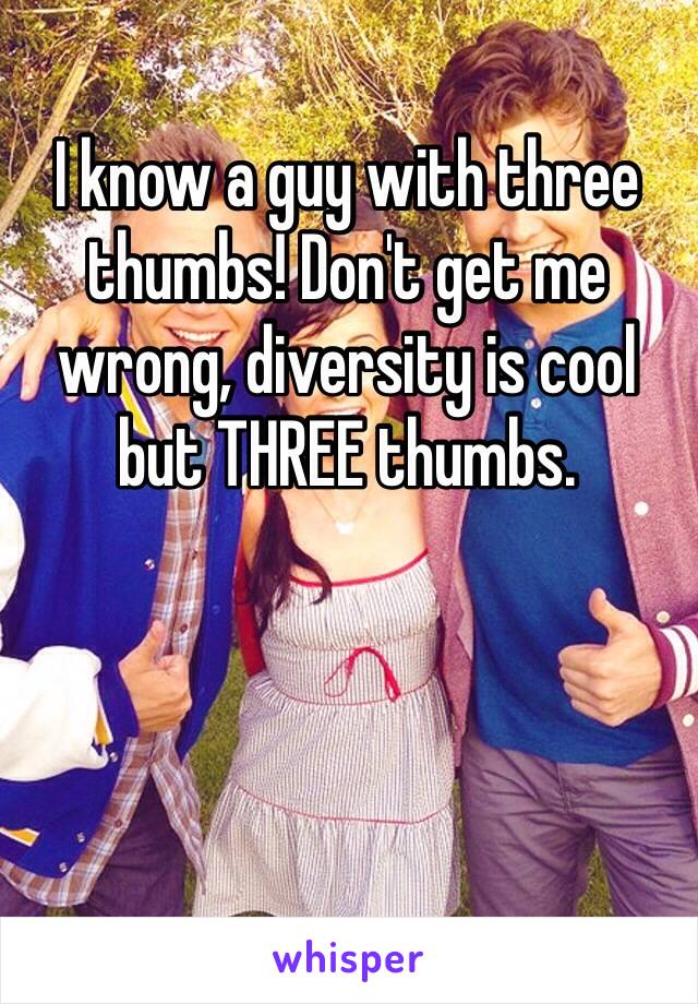 I know a guy with three thumbs! Don't get me wrong, diversity is cool but THREE thumbs. 