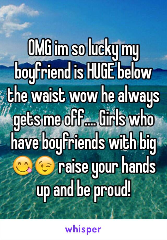 OMG im so lucky my boyfriend is HUGE below the waist wow he always gets me off.... Girls who have boyfriends with big 😋😉 raise your hands up and be proud! 