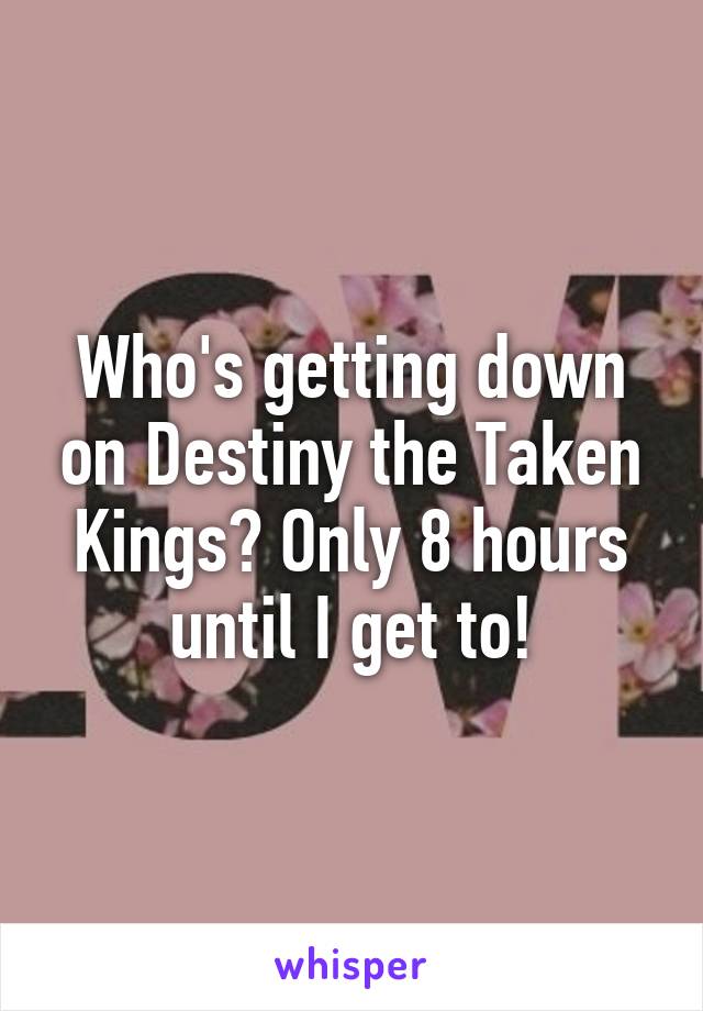 Who's getting down on Destiny the Taken Kings? Only 8 hours until I get to!