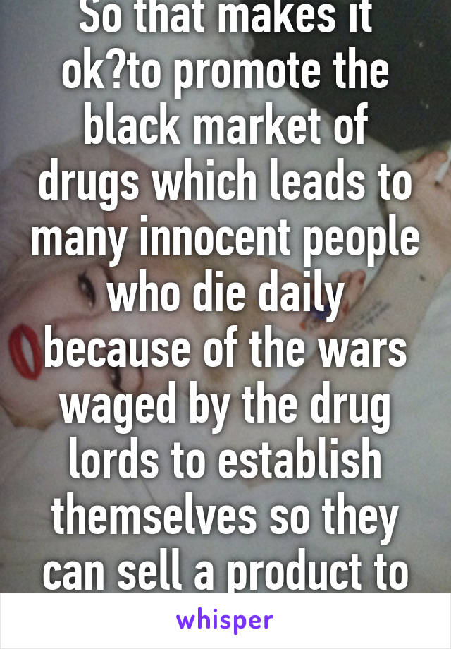 So that makes it ok?to promote the black market of drugs which leads to many innocent people who die daily because of the wars waged by the drug lords to establish themselves so they can sell a product to addicts?? 