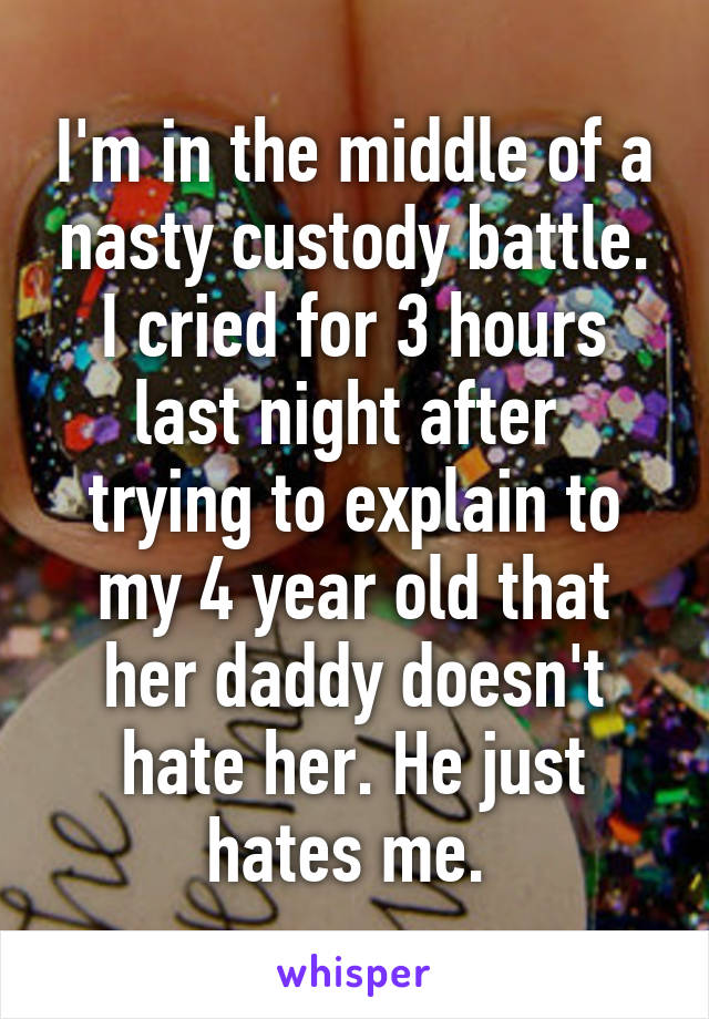 I'm in the middle of a nasty custody battle. I cried for 3 hours last night after  trying to explain to my 4 year old that her daddy doesn't hate her. He just hates me. 